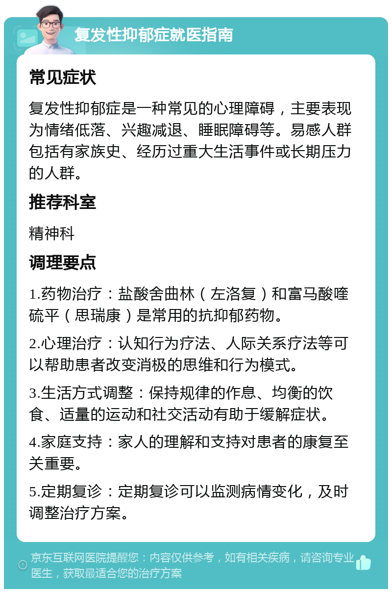 复发性抑郁症就医指南 常见症状 复发性抑郁症是一种常见的心理障碍，主要表现为情绪低落、兴趣减退、睡眠障碍等。易感人群包括有家族史、经历过重大生活事件或长期压力的人群。 推荐科室 精神科 调理要点 1.药物治疗：盐酸舍曲林（左洛复）和富马酸喹硫平（思瑞康）是常用的抗抑郁药物。 2.心理治疗：认知行为疗法、人际关系疗法等可以帮助患者改变消极的思维和行为模式。 3.生活方式调整：保持规律的作息、均衡的饮食、适量的运动和社交活动有助于缓解症状。 4.家庭支持：家人的理解和支持对患者的康复至关重要。 5.定期复诊：定期复诊可以监测病情变化，及时调整治疗方案。