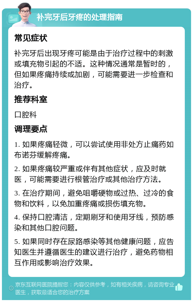 补完牙后牙疼的处理指南 常见症状 补完牙后出现牙疼可能是由于治疗过程中的刺激或填充物引起的不适。这种情况通常是暂时的，但如果疼痛持续或加剧，可能需要进一步检查和治疗。 推荐科室 口腔科 调理要点 1. 如果疼痛轻微，可以尝试使用非处方止痛药如布诺芬缓解疼痛。 2. 如果疼痛较严重或伴有其他症状，应及时就医，可能需要进行根管治疗或其他治疗方法。 3. 在治疗期间，避免咀嚼硬物或过热、过冷的食物和饮料，以免加重疼痛或损伤填充物。 4. 保持口腔清洁，定期刷牙和使用牙线，预防感染和其他口腔问题。 5. 如果同时存在尿路感染等其他健康问题，应告知医生并遵循医生的建议进行治疗，避免药物相互作用或影响治疗效果。