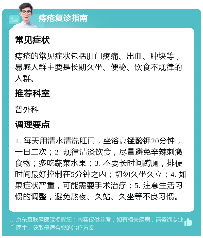 痔疮复诊指南 常见症状 痔疮的常见症状包括肛门疼痛、出血、肿块等，易感人群主要是长期久坐、便秘、饮食不规律的人群。 推荐科室 普外科 调理要点 1. 每天用清水清洗肛门，坐浴高锰酸钾20分钟，一日二次；2. 规律清淡饮食，尽量避免辛辣刺激食物；多吃蔬菜水果；3. 不要长时间蹲厕，排便时间最好控制在5分钟之内；切勿久坐久立；4. 如果症状严重，可能需要手术治疗；5. 注意生活习惯的调整，避免熬夜、久站、久坐等不良习惯。