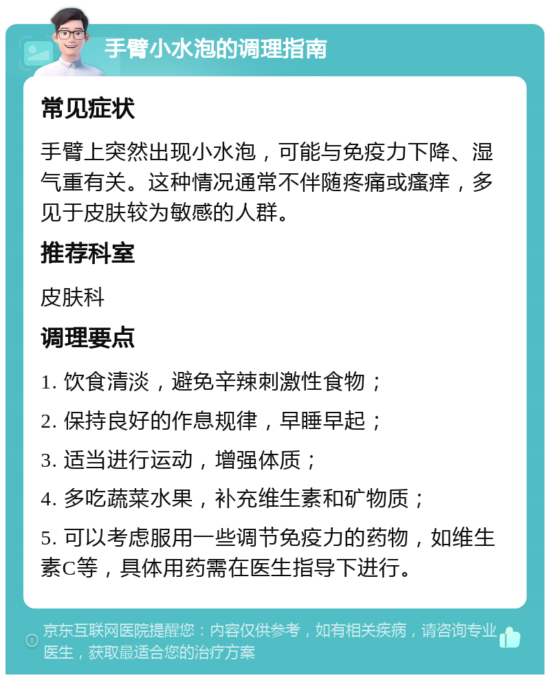 手臂小水泡的调理指南 常见症状 手臂上突然出现小水泡，可能与免疫力下降、湿气重有关。这种情况通常不伴随疼痛或瘙痒，多见于皮肤较为敏感的人群。 推荐科室 皮肤科 调理要点 1. 饮食清淡，避免辛辣刺激性食物； 2. 保持良好的作息规律，早睡早起； 3. 适当进行运动，增强体质； 4. 多吃蔬菜水果，补充维生素和矿物质； 5. 可以考虑服用一些调节免疫力的药物，如维生素C等，具体用药需在医生指导下进行。