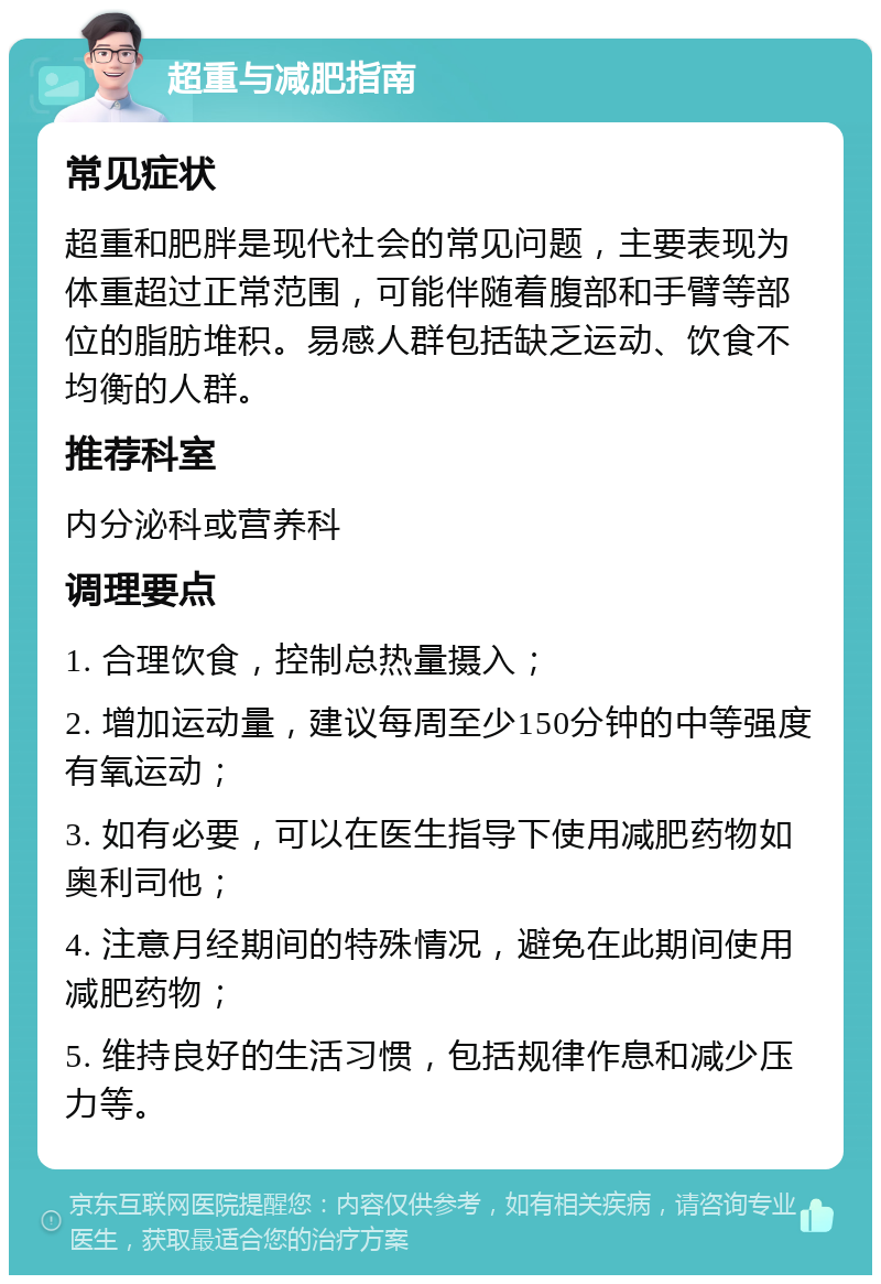 超重与减肥指南 常见症状 超重和肥胖是现代社会的常见问题，主要表现为体重超过正常范围，可能伴随着腹部和手臂等部位的脂肪堆积。易感人群包括缺乏运动、饮食不均衡的人群。 推荐科室 内分泌科或营养科 调理要点 1. 合理饮食，控制总热量摄入； 2. 增加运动量，建议每周至少150分钟的中等强度有氧运动； 3. 如有必要，可以在医生指导下使用减肥药物如奥利司他； 4. 注意月经期间的特殊情况，避免在此期间使用减肥药物； 5. 维持良好的生活习惯，包括规律作息和减少压力等。