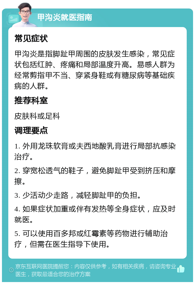 甲沟炎就医指南 常见症状 甲沟炎是指脚趾甲周围的皮肤发生感染，常见症状包括红肿、疼痛和局部温度升高。易感人群为经常剪指甲不当、穿紧身鞋或有糖尿病等基础疾病的人群。 推荐科室 皮肤科或足科 调理要点 1. 外用龙珠软膏或夫西地酸乳膏进行局部抗感染治疗。 2. 穿宽松透气的鞋子，避免脚趾甲受到挤压和摩擦。 3. 少活动少走路，减轻脚趾甲的负担。 4. 如果症状加重或伴有发热等全身症状，应及时就医。 5. 可以使用百多邦或红霉素等药物进行辅助治疗，但需在医生指导下使用。