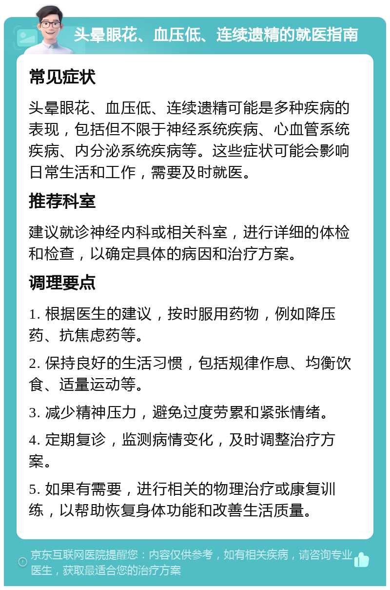 头晕眼花、血压低、连续遗精的就医指南 常见症状 头晕眼花、血压低、连续遗精可能是多种疾病的表现，包括但不限于神经系统疾病、心血管系统疾病、内分泌系统疾病等。这些症状可能会影响日常生活和工作，需要及时就医。 推荐科室 建议就诊神经内科或相关科室，进行详细的体检和检查，以确定具体的病因和治疗方案。 调理要点 1. 根据医生的建议，按时服用药物，例如降压药、抗焦虑药等。 2. 保持良好的生活习惯，包括规律作息、均衡饮食、适量运动等。 3. 减少精神压力，避免过度劳累和紧张情绪。 4. 定期复诊，监测病情变化，及时调整治疗方案。 5. 如果有需要，进行相关的物理治疗或康复训练，以帮助恢复身体功能和改善生活质量。