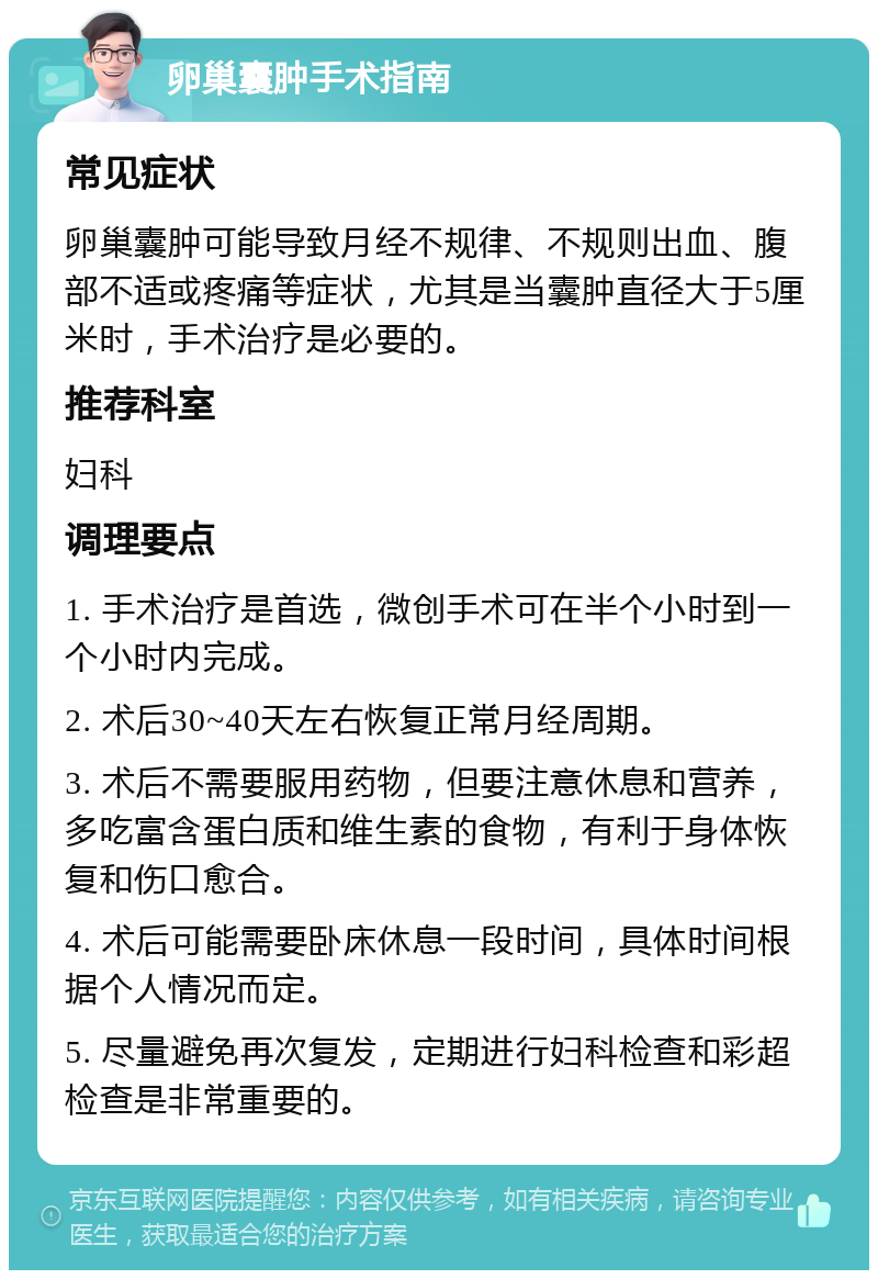 卵巢囊肿手术指南 常见症状 卵巢囊肿可能导致月经不规律、不规则出血、腹部不适或疼痛等症状，尤其是当囊肿直径大于5厘米时，手术治疗是必要的。 推荐科室 妇科 调理要点 1. 手术治疗是首选，微创手术可在半个小时到一个小时内完成。 2. 术后30~40天左右恢复正常月经周期。 3. 术后不需要服用药物，但要注意休息和营养，多吃富含蛋白质和维生素的食物，有利于身体恢复和伤口愈合。 4. 术后可能需要卧床休息一段时间，具体时间根据个人情况而定。 5. 尽量避免再次复发，定期进行妇科检查和彩超检查是非常重要的。