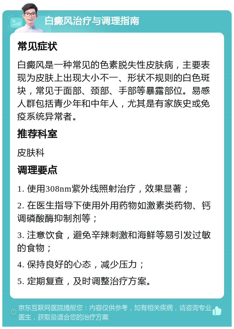 白癜风治疗与调理指南 常见症状 白癜风是一种常见的色素脱失性皮肤病，主要表现为皮肤上出现大小不一、形状不规则的白色斑块，常见于面部、颈部、手部等暴露部位。易感人群包括青少年和中年人，尤其是有家族史或免疫系统异常者。 推荐科室 皮肤科 调理要点 1. 使用308nm紫外线照射治疗，效果显著； 2. 在医生指导下使用外用药物如激素类药物、钙调磷酸酶抑制剂等； 3. 注意饮食，避免辛辣刺激和海鲜等易引发过敏的食物； 4. 保持良好的心态，减少压力； 5. 定期复查，及时调整治疗方案。