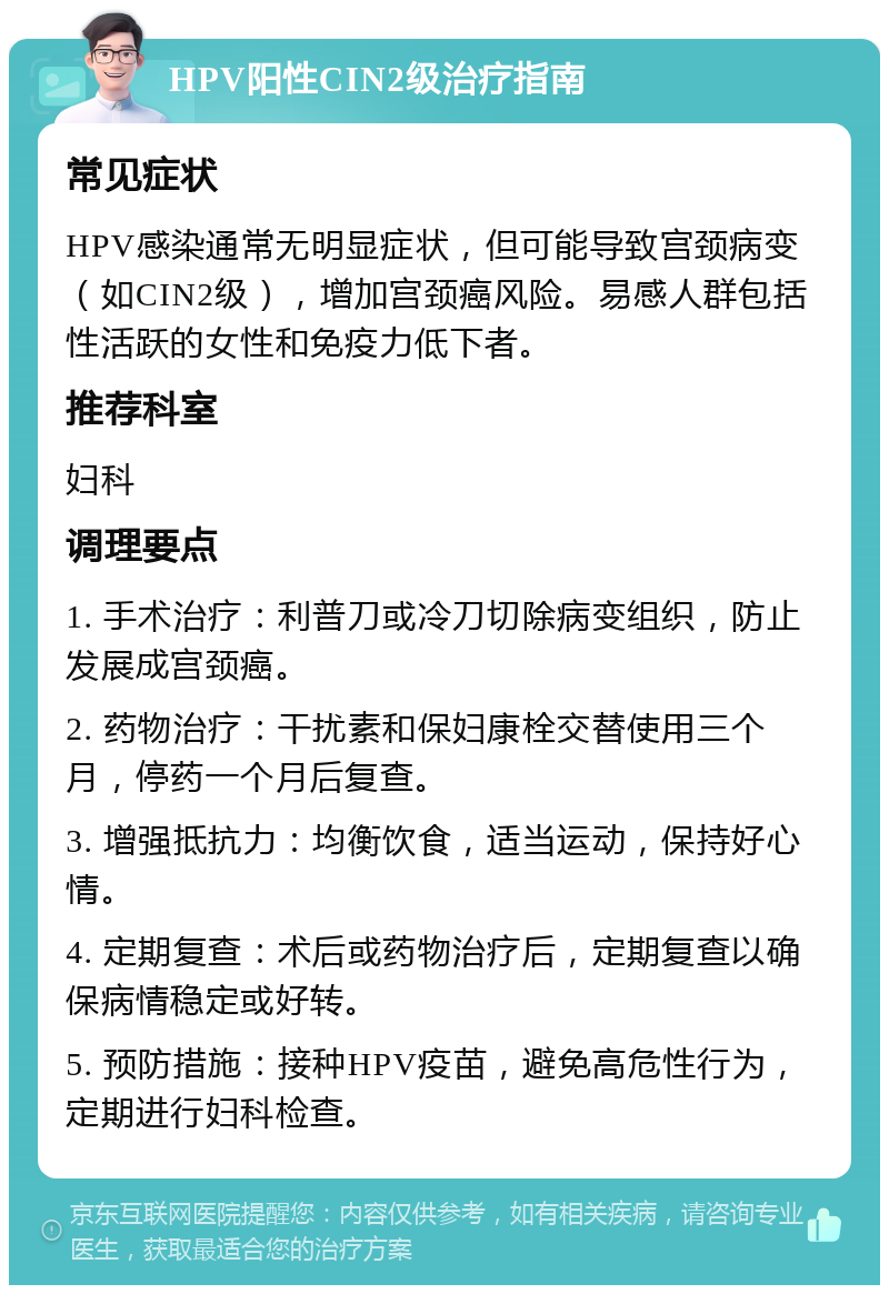 HPV阳性CIN2级治疗指南 常见症状 HPV感染通常无明显症状，但可能导致宫颈病变（如CIN2级），增加宫颈癌风险。易感人群包括性活跃的女性和免疫力低下者。 推荐科室 妇科 调理要点 1. 手术治疗：利普刀或冷刀切除病变组织，防止发展成宫颈癌。 2. 药物治疗：干扰素和保妇康栓交替使用三个月，停药一个月后复查。 3. 增强抵抗力：均衡饮食，适当运动，保持好心情。 4. 定期复查：术后或药物治疗后，定期复查以确保病情稳定或好转。 5. 预防措施：接种HPV疫苗，避免高危性行为，定期进行妇科检查。