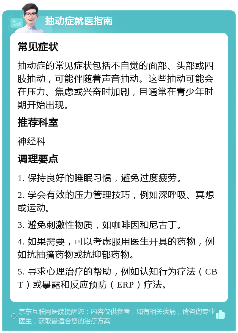 抽动症就医指南 常见症状 抽动症的常见症状包括不自觉的面部、头部或四肢抽动，可能伴随着声音抽动。这些抽动可能会在压力、焦虑或兴奋时加剧，且通常在青少年时期开始出现。 推荐科室 神经科 调理要点 1. 保持良好的睡眠习惯，避免过度疲劳。 2. 学会有效的压力管理技巧，例如深呼吸、冥想或运动。 3. 避免刺激性物质，如咖啡因和尼古丁。 4. 如果需要，可以考虑服用医生开具的药物，例如抗抽搐药物或抗抑郁药物。 5. 寻求心理治疗的帮助，例如认知行为疗法（CBT）或暴露和反应预防（ERP）疗法。