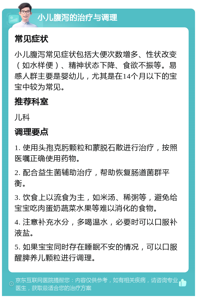 小儿腹泻的治疗与调理 常见症状 小儿腹泻常见症状包括大便次数增多、性状改变（如水样便）、精神状态下降、食欲不振等。易感人群主要是婴幼儿，尤其是在14个月以下的宝宝中较为常见。 推荐科室 儿科 调理要点 1. 使用头孢克肟颗粒和蒙脱石散进行治疗，按照医嘱正确使用药物。 2. 配合益生菌辅助治疗，帮助恢复肠道菌群平衡。 3. 饮食上以流食为主，如米汤、稀粥等，避免给宝宝吃肉蛋奶蔬菜水果等难以消化的食物。 4. 注意补充水分，多喝温水，必要时可以口服补液盐。 5. 如果宝宝同时存在睡眠不安的情况，可以口服醒脾养儿颗粒进行调理。