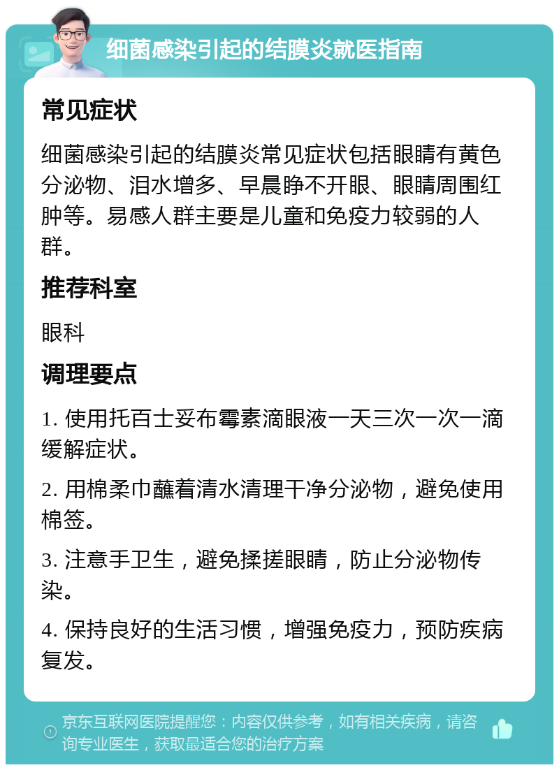 细菌感染引起的结膜炎就医指南 常见症状 细菌感染引起的结膜炎常见症状包括眼睛有黄色分泌物、泪水增多、早晨睁不开眼、眼睛周围红肿等。易感人群主要是儿童和免疫力较弱的人群。 推荐科室 眼科 调理要点 1. 使用托百士妥布霉素滴眼液一天三次一次一滴缓解症状。 2. 用棉柔巾蘸着清水清理干净分泌物，避免使用棉签。 3. 注意手卫生，避免揉搓眼睛，防止分泌物传染。 4. 保持良好的生活习惯，增强免疫力，预防疾病复发。