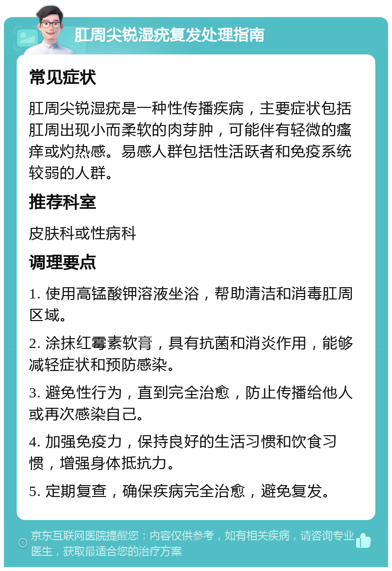 肛周尖锐湿疣复发处理指南 常见症状 肛周尖锐湿疣是一种性传播疾病，主要症状包括肛周出现小而柔软的肉芽肿，可能伴有轻微的瘙痒或灼热感。易感人群包括性活跃者和免疫系统较弱的人群。 推荐科室 皮肤科或性病科 调理要点 1. 使用高锰酸钾溶液坐浴，帮助清洁和消毒肛周区域。 2. 涂抹红霉素软膏，具有抗菌和消炎作用，能够减轻症状和预防感染。 3. 避免性行为，直到完全治愈，防止传播给他人或再次感染自己。 4. 加强免疫力，保持良好的生活习惯和饮食习惯，增强身体抵抗力。 5. 定期复查，确保疾病完全治愈，避免复发。