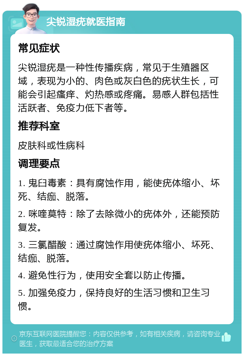 尖锐湿疣就医指南 常见症状 尖锐湿疣是一种性传播疾病，常见于生殖器区域，表现为小的、肉色或灰白色的疣状生长，可能会引起瘙痒、灼热感或疼痛。易感人群包括性活跃者、免疫力低下者等。 推荐科室 皮肤科或性病科 调理要点 1. 鬼臼毒素：具有腐蚀作用，能使疣体缩小、坏死、结痂、脱落。 2. 咪喹莫特：除了去除微小的疣体外，还能预防复发。 3. 三氯醋酸：通过腐蚀作用使疣体缩小、坏死、结痂、脱落。 4. 避免性行为，使用安全套以防止传播。 5. 加强免疫力，保持良好的生活习惯和卫生习惯。