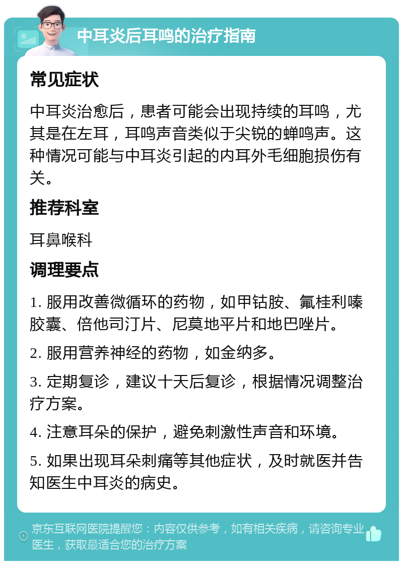 中耳炎后耳鸣的治疗指南 常见症状 中耳炎治愈后，患者可能会出现持续的耳鸣，尤其是在左耳，耳鸣声音类似于尖锐的蝉鸣声。这种情况可能与中耳炎引起的内耳外毛细胞损伤有关。 推荐科室 耳鼻喉科 调理要点 1. 服用改善微循环的药物，如甲钴胺、氟桂利嗪胶囊、倍他司汀片、尼莫地平片和地巴唑片。 2. 服用营养神经的药物，如金纳多。 3. 定期复诊，建议十天后复诊，根据情况调整治疗方案。 4. 注意耳朵的保护，避免刺激性声音和环境。 5. 如果出现耳朵刺痛等其他症状，及时就医并告知医生中耳炎的病史。