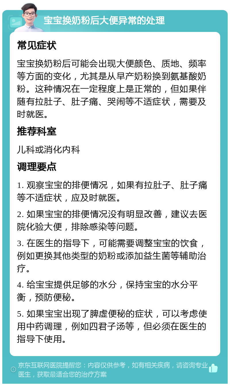 宝宝换奶粉后大便异常的处理 常见症状 宝宝换奶粉后可能会出现大便颜色、质地、频率等方面的变化，尤其是从早产奶粉换到氨基酸奶粉。这种情况在一定程度上是正常的，但如果伴随有拉肚子、肚子痛、哭闹等不适症状，需要及时就医。 推荐科室 儿科或消化内科 调理要点 1. 观察宝宝的排便情况，如果有拉肚子、肚子痛等不适症状，应及时就医。 2. 如果宝宝的排便情况没有明显改善，建议去医院化验大便，排除感染等问题。 3. 在医生的指导下，可能需要调整宝宝的饮食，例如更换其他类型的奶粉或添加益生菌等辅助治疗。 4. 给宝宝提供足够的水分，保持宝宝的水分平衡，预防便秘。 5. 如果宝宝出现了脾虚便秘的症状，可以考虑使用中药调理，例如四君子汤等，但必须在医生的指导下使用。