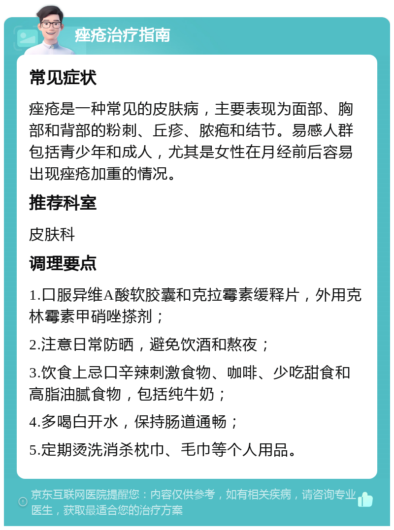 痤疮治疗指南 常见症状 痤疮是一种常见的皮肤病，主要表现为面部、胸部和背部的粉刺、丘疹、脓疱和结节。易感人群包括青少年和成人，尤其是女性在月经前后容易出现痤疮加重的情况。 推荐科室 皮肤科 调理要点 1.口服异维A酸软胶囊和克拉霉素缓释片，外用克林霉素甲硝唑搽剂； 2.注意日常防晒，避免饮酒和熬夜； 3.饮食上忌口辛辣刺激食物、咖啡、少吃甜食和高脂油腻食物，包括纯牛奶； 4.多喝白开水，保持肠道通畅； 5.定期烫洗消杀枕巾、毛巾等个人用品。