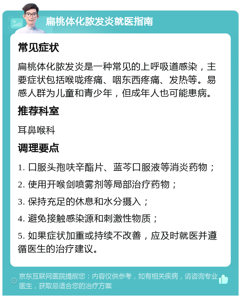 扁桃体化脓发炎就医指南 常见症状 扁桃体化脓发炎是一种常见的上呼吸道感染，主要症状包括喉咙疼痛、咽东西疼痛、发热等。易感人群为儿童和青少年，但成年人也可能患病。 推荐科室 耳鼻喉科 调理要点 1. 口服头孢呋辛酯片、蓝芩口服液等消炎药物； 2. 使用开喉剑喷雾剂等局部治疗药物； 3. 保持充足的休息和水分摄入； 4. 避免接触感染源和刺激性物质； 5. 如果症状加重或持续不改善，应及时就医并遵循医生的治疗建议。