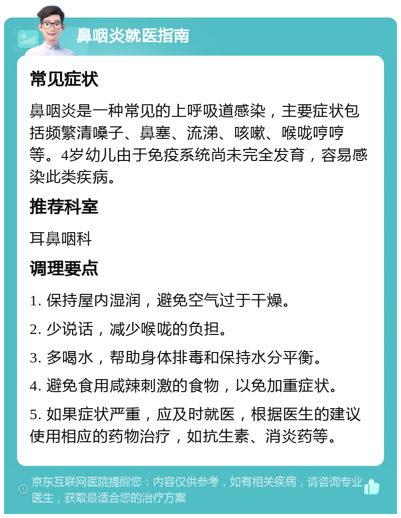 鼻咽炎就医指南 常见症状 鼻咽炎是一种常见的上呼吸道感染，主要症状包括频繁清嗓子、鼻塞、流涕、咳嗽、喉咙哼哼等。4岁幼儿由于免疫系统尚未完全发育，容易感染此类疾病。 推荐科室 耳鼻咽科 调理要点 1. 保持屋内湿润，避免空气过于干燥。 2. 少说话，减少喉咙的负担。 3. 多喝水，帮助身体排毒和保持水分平衡。 4. 避免食用咸辣刺激的食物，以免加重症状。 5. 如果症状严重，应及时就医，根据医生的建议使用相应的药物治疗，如抗生素、消炎药等。