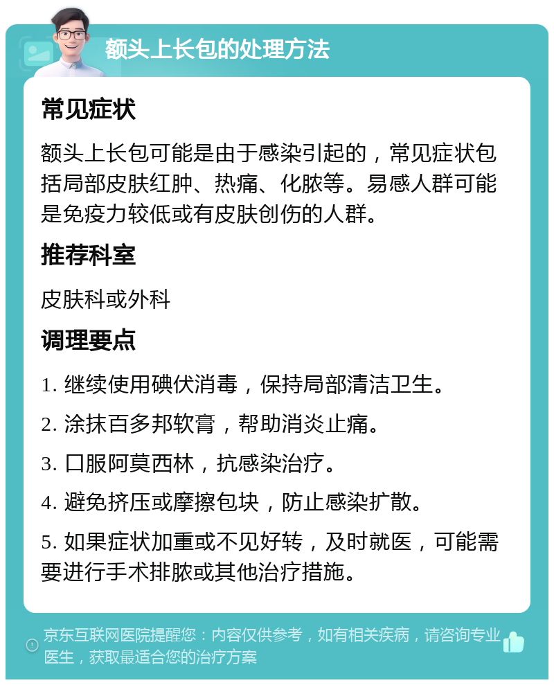 额头上长包的处理方法 常见症状 额头上长包可能是由于感染引起的，常见症状包括局部皮肤红肿、热痛、化脓等。易感人群可能是免疫力较低或有皮肤创伤的人群。 推荐科室 皮肤科或外科 调理要点 1. 继续使用碘伏消毒，保持局部清洁卫生。 2. 涂抹百多邦软膏，帮助消炎止痛。 3. 口服阿莫西林，抗感染治疗。 4. 避免挤压或摩擦包块，防止感染扩散。 5. 如果症状加重或不见好转，及时就医，可能需要进行手术排脓或其他治疗措施。