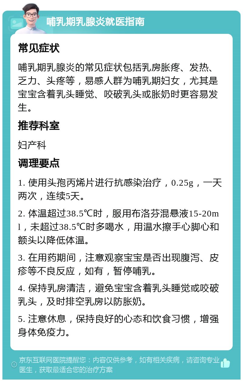 哺乳期乳腺炎就医指南 常见症状 哺乳期乳腺炎的常见症状包括乳房胀疼、发热、乏力、头疼等，易感人群为哺乳期妇女，尤其是宝宝含着乳头睡觉、咬破乳头或胀奶时更容易发生。 推荐科室 妇产科 调理要点 1. 使用头孢丙烯片进行抗感染治疗，0.25g，一天两次，连续5天。 2. 体温超过38.5℃时，服用布洛芬混悬液15-20ml，未超过38.5℃时多喝水，用温水擦手心脚心和额头以降低体温。 3. 在用药期间，注意观察宝宝是否出现腹泻、皮疹等不良反应，如有，暂停哺乳。 4. 保持乳房清洁，避免宝宝含着乳头睡觉或咬破乳头，及时排空乳房以防胀奶。 5. 注意休息，保持良好的心态和饮食习惯，增强身体免疫力。