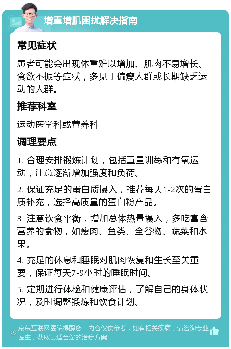 增重增肌困扰解决指南 常见症状 患者可能会出现体重难以增加、肌肉不易增长、食欲不振等症状，多见于偏瘦人群或长期缺乏运动的人群。 推荐科室 运动医学科或营养科 调理要点 1. 合理安排锻炼计划，包括重量训练和有氧运动，注意逐渐增加强度和负荷。 2. 保证充足的蛋白质摄入，推荐每天1-2次的蛋白质补充，选择高质量的蛋白粉产品。 3. 注意饮食平衡，增加总体热量摄入，多吃富含营养的食物，如瘦肉、鱼类、全谷物、蔬菜和水果。 4. 充足的休息和睡眠对肌肉恢复和生长至关重要，保证每天7-9小时的睡眠时间。 5. 定期进行体检和健康评估，了解自己的身体状况，及时调整锻炼和饮食计划。