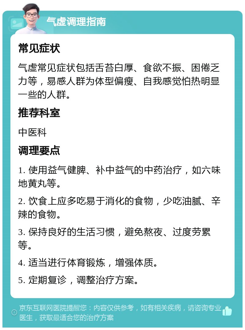 气虚调理指南 常见症状 气虚常见症状包括舌苔白厚、食欲不振、困倦乏力等，易感人群为体型偏瘦、自我感觉怕热明显一些的人群。 推荐科室 中医科 调理要点 1. 使用益气健脾、补中益气的中药治疗，如六味地黄丸等。 2. 饮食上应多吃易于消化的食物，少吃油腻、辛辣的食物。 3. 保持良好的生活习惯，避免熬夜、过度劳累等。 4. 适当进行体育锻炼，增强体质。 5. 定期复诊，调整治疗方案。