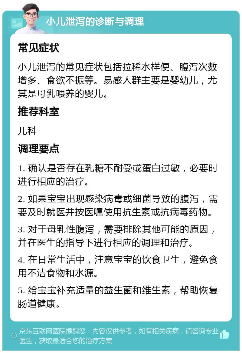 小儿泄泻的诊断与调理 常见症状 小儿泄泻的常见症状包括拉稀水样便、腹泻次数增多、食欲不振等。易感人群主要是婴幼儿，尤其是母乳喂养的婴儿。 推荐科室 儿科 调理要点 1. 确认是否存在乳糖不耐受或蛋白过敏，必要时进行相应的治疗。 2. 如果宝宝出现感染病毒或细菌导致的腹泻，需要及时就医并按医嘱使用抗生素或抗病毒药物。 3. 对于母乳性腹泻，需要排除其他可能的原因，并在医生的指导下进行相应的调理和治疗。 4. 在日常生活中，注意宝宝的饮食卫生，避免食用不洁食物和水源。 5. 给宝宝补充适量的益生菌和维生素，帮助恢复肠道健康。