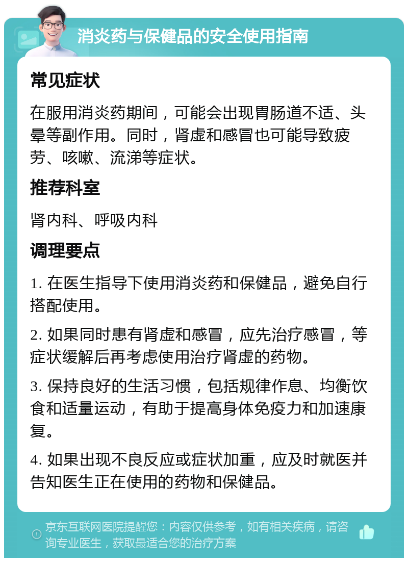 消炎药与保健品的安全使用指南 常见症状 在服用消炎药期间，可能会出现胃肠道不适、头晕等副作用。同时，肾虚和感冒也可能导致疲劳、咳嗽、流涕等症状。 推荐科室 肾内科、呼吸内科 调理要点 1. 在医生指导下使用消炎药和保健品，避免自行搭配使用。 2. 如果同时患有肾虚和感冒，应先治疗感冒，等症状缓解后再考虑使用治疗肾虚的药物。 3. 保持良好的生活习惯，包括规律作息、均衡饮食和适量运动，有助于提高身体免疫力和加速康复。 4. 如果出现不良反应或症状加重，应及时就医并告知医生正在使用的药物和保健品。