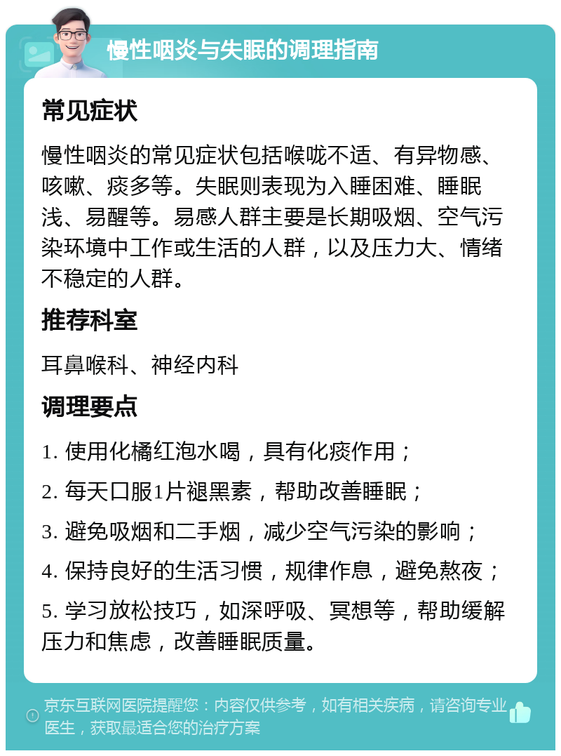 慢性咽炎与失眠的调理指南 常见症状 慢性咽炎的常见症状包括喉咙不适、有异物感、咳嗽、痰多等。失眠则表现为入睡困难、睡眠浅、易醒等。易感人群主要是长期吸烟、空气污染环境中工作或生活的人群，以及压力大、情绪不稳定的人群。 推荐科室 耳鼻喉科、神经内科 调理要点 1. 使用化橘红泡水喝，具有化痰作用； 2. 每天口服1片褪黑素，帮助改善睡眠； 3. 避免吸烟和二手烟，减少空气污染的影响； 4. 保持良好的生活习惯，规律作息，避免熬夜； 5. 学习放松技巧，如深呼吸、冥想等，帮助缓解压力和焦虑，改善睡眠质量。