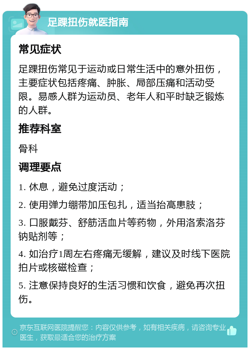 足踝扭伤就医指南 常见症状 足踝扭伤常见于运动或日常生活中的意外扭伤，主要症状包括疼痛、肿胀、局部压痛和活动受限。易感人群为运动员、老年人和平时缺乏锻炼的人群。 推荐科室 骨科 调理要点 1. 休息，避免过度活动； 2. 使用弹力绷带加压包扎，适当抬高患肢； 3. 口服戴芬、舒筋活血片等药物，外用洛索洛芬钠贴剂等； 4. 如治疗1周左右疼痛无缓解，建议及时线下医院拍片或核磁检查； 5. 注意保持良好的生活习惯和饮食，避免再次扭伤。