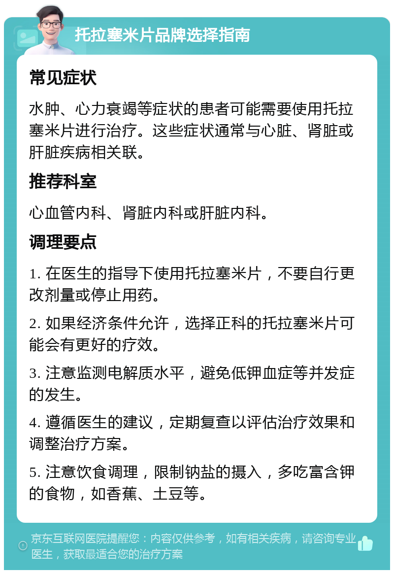 托拉塞米片品牌选择指南 常见症状 水肿、心力衰竭等症状的患者可能需要使用托拉塞米片进行治疗。这些症状通常与心脏、肾脏或肝脏疾病相关联。 推荐科室 心血管内科、肾脏内科或肝脏内科。 调理要点 1. 在医生的指导下使用托拉塞米片，不要自行更改剂量或停止用药。 2. 如果经济条件允许，选择正科的托拉塞米片可能会有更好的疗效。 3. 注意监测电解质水平，避免低钾血症等并发症的发生。 4. 遵循医生的建议，定期复查以评估治疗效果和调整治疗方案。 5. 注意饮食调理，限制钠盐的摄入，多吃富含钾的食物，如香蕉、土豆等。