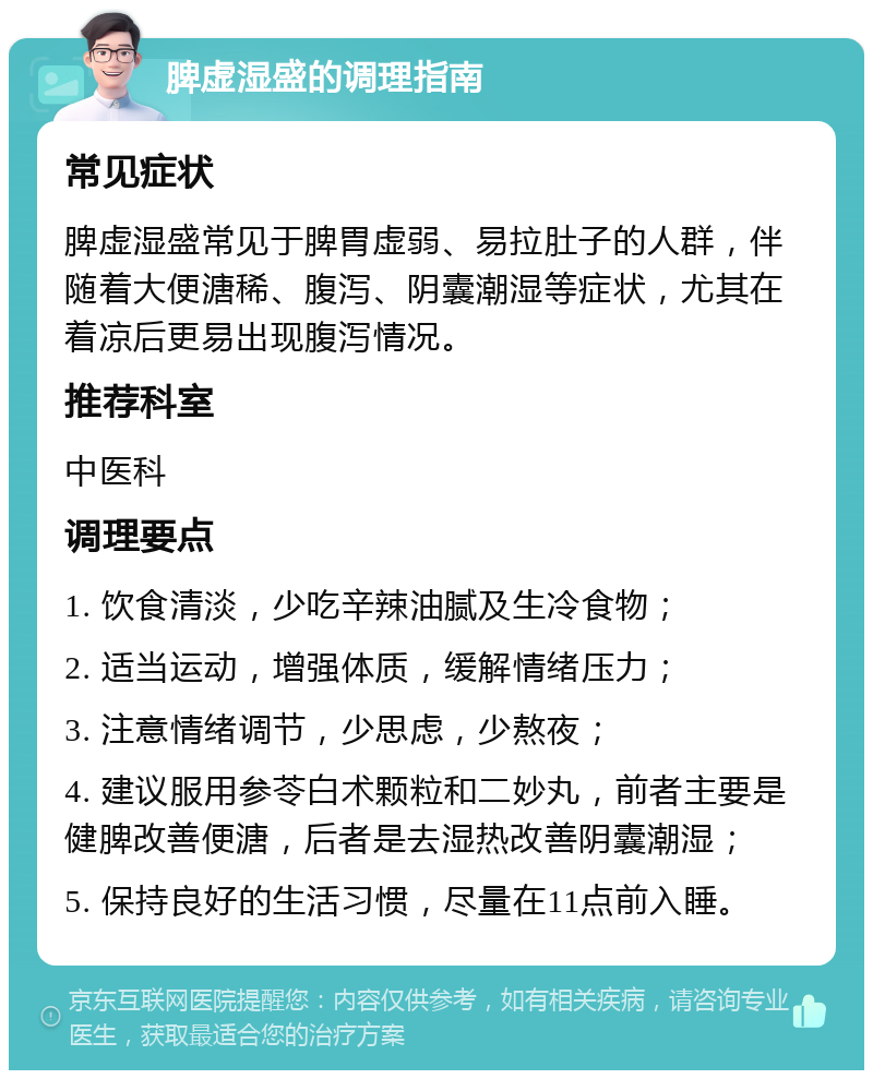 脾虚湿盛的调理指南 常见症状 脾虚湿盛常见于脾胃虚弱、易拉肚子的人群，伴随着大便溏稀、腹泻、阴囊潮湿等症状，尤其在着凉后更易出现腹泻情况。 推荐科室 中医科 调理要点 1. 饮食清淡，少吃辛辣油腻及生冷食物； 2. 适当运动，增强体质，缓解情绪压力； 3. 注意情绪调节，少思虑，少熬夜； 4. 建议服用参苓白术颗粒和二妙丸，前者主要是健脾改善便溏，后者是去湿热改善阴囊潮湿； 5. 保持良好的生活习惯，尽量在11点前入睡。