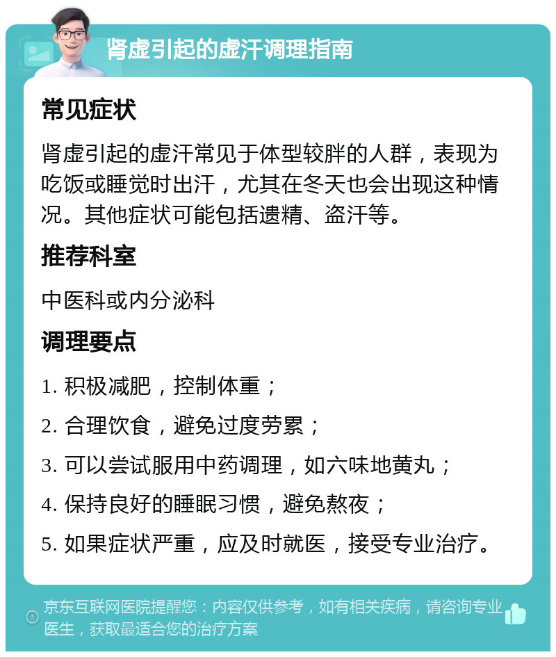 肾虚引起的虚汗调理指南 常见症状 肾虚引起的虚汗常见于体型较胖的人群，表现为吃饭或睡觉时出汗，尤其在冬天也会出现这种情况。其他症状可能包括遗精、盗汗等。 推荐科室 中医科或内分泌科 调理要点 1. 积极减肥，控制体重； 2. 合理饮食，避免过度劳累； 3. 可以尝试服用中药调理，如六味地黄丸； 4. 保持良好的睡眠习惯，避免熬夜； 5. 如果症状严重，应及时就医，接受专业治疗。