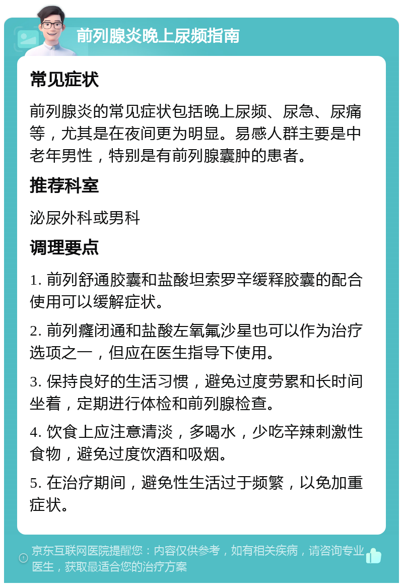 前列腺炎晚上尿频指南 常见症状 前列腺炎的常见症状包括晚上尿频、尿急、尿痛等，尤其是在夜间更为明显。易感人群主要是中老年男性，特别是有前列腺囊肿的患者。 推荐科室 泌尿外科或男科 调理要点 1. 前列舒通胶囊和盐酸坦索罗辛缓释胶囊的配合使用可以缓解症状。 2. 前列癃闭通和盐酸左氧氟沙星也可以作为治疗选项之一，但应在医生指导下使用。 3. 保持良好的生活习惯，避免过度劳累和长时间坐着，定期进行体检和前列腺检查。 4. 饮食上应注意清淡，多喝水，少吃辛辣刺激性食物，避免过度饮酒和吸烟。 5. 在治疗期间，避免性生活过于频繁，以免加重症状。