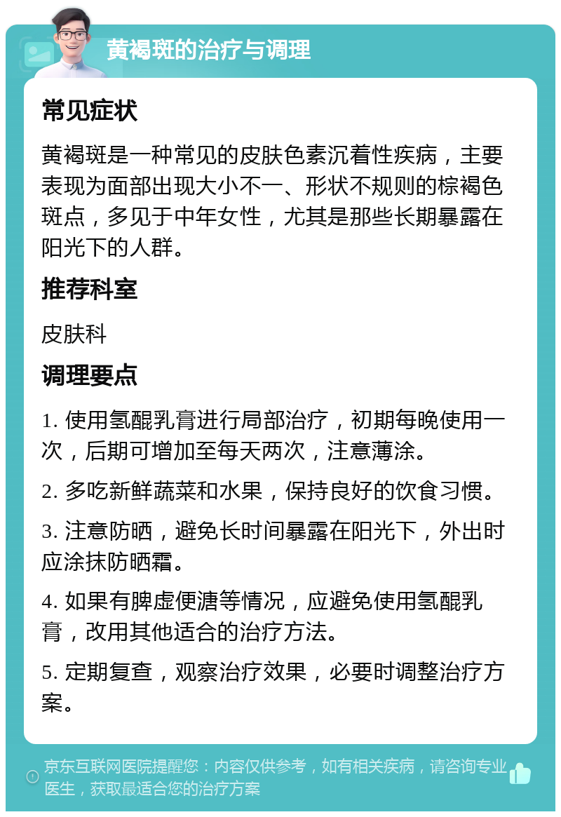 黄褐斑的治疗与调理 常见症状 黄褐斑是一种常见的皮肤色素沉着性疾病，主要表现为面部出现大小不一、形状不规则的棕褐色斑点，多见于中年女性，尤其是那些长期暴露在阳光下的人群。 推荐科室 皮肤科 调理要点 1. 使用氢醌乳膏进行局部治疗，初期每晚使用一次，后期可增加至每天两次，注意薄涂。 2. 多吃新鲜蔬菜和水果，保持良好的饮食习惯。 3. 注意防晒，避免长时间暴露在阳光下，外出时应涂抹防晒霜。 4. 如果有脾虚便溏等情况，应避免使用氢醌乳膏，改用其他适合的治疗方法。 5. 定期复查，观察治疗效果，必要时调整治疗方案。