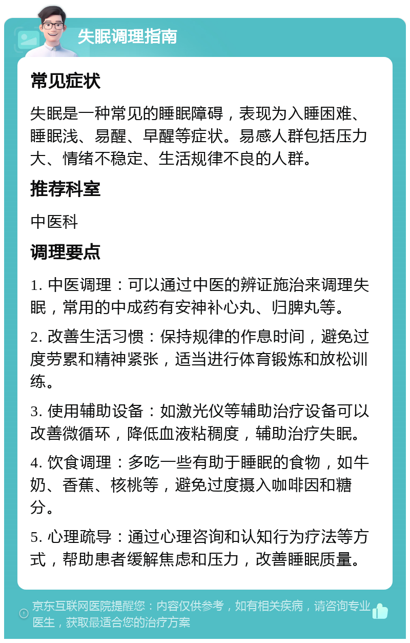 失眠调理指南 常见症状 失眠是一种常见的睡眠障碍，表现为入睡困难、睡眠浅、易醒、早醒等症状。易感人群包括压力大、情绪不稳定、生活规律不良的人群。 推荐科室 中医科 调理要点 1. 中医调理：可以通过中医的辨证施治来调理失眠，常用的中成药有安神补心丸、归脾丸等。 2. 改善生活习惯：保持规律的作息时间，避免过度劳累和精神紧张，适当进行体育锻炼和放松训练。 3. 使用辅助设备：如激光仪等辅助治疗设备可以改善微循环，降低血液粘稠度，辅助治疗失眠。 4. 饮食调理：多吃一些有助于睡眠的食物，如牛奶、香蕉、核桃等，避免过度摄入咖啡因和糖分。 5. 心理疏导：通过心理咨询和认知行为疗法等方式，帮助患者缓解焦虑和压力，改善睡眠质量。