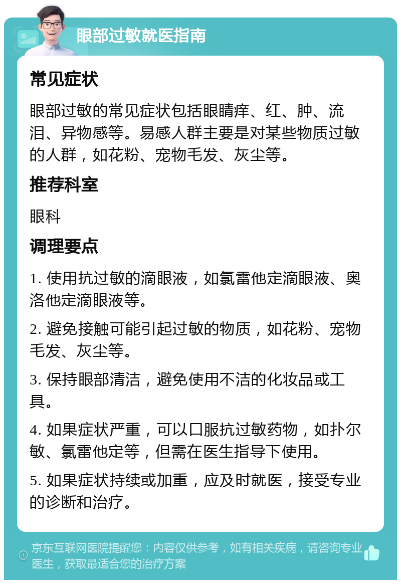 眼部过敏就医指南 常见症状 眼部过敏的常见症状包括眼睛痒、红、肿、流泪、异物感等。易感人群主要是对某些物质过敏的人群，如花粉、宠物毛发、灰尘等。 推荐科室 眼科 调理要点 1. 使用抗过敏的滴眼液，如氯雷他定滴眼液、奥洛他定滴眼液等。 2. 避免接触可能引起过敏的物质，如花粉、宠物毛发、灰尘等。 3. 保持眼部清洁，避免使用不洁的化妆品或工具。 4. 如果症状严重，可以口服抗过敏药物，如扑尔敏、氯雷他定等，但需在医生指导下使用。 5. 如果症状持续或加重，应及时就医，接受专业的诊断和治疗。