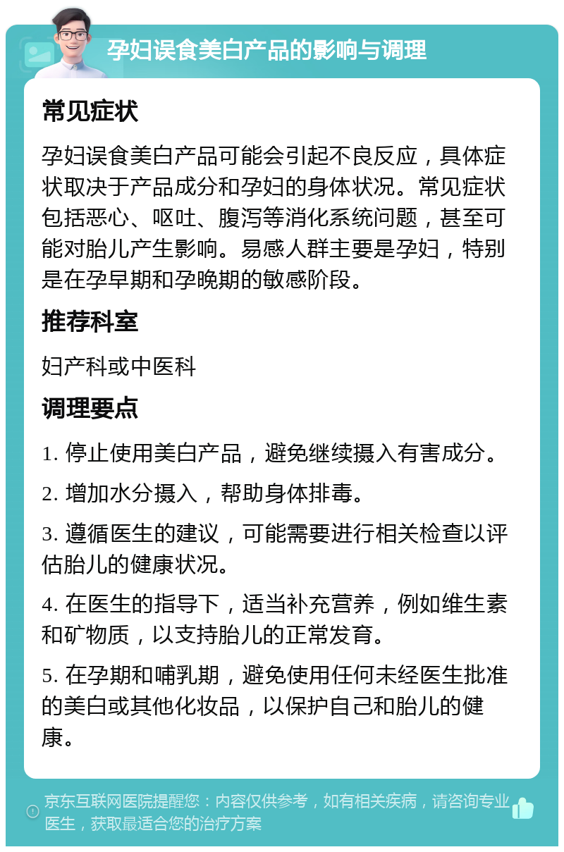 孕妇误食美白产品的影响与调理 常见症状 孕妇误食美白产品可能会引起不良反应，具体症状取决于产品成分和孕妇的身体状况。常见症状包括恶心、呕吐、腹泻等消化系统问题，甚至可能对胎儿产生影响。易感人群主要是孕妇，特别是在孕早期和孕晚期的敏感阶段。 推荐科室 妇产科或中医科 调理要点 1. 停止使用美白产品，避免继续摄入有害成分。 2. 增加水分摄入，帮助身体排毒。 3. 遵循医生的建议，可能需要进行相关检查以评估胎儿的健康状况。 4. 在医生的指导下，适当补充营养，例如维生素和矿物质，以支持胎儿的正常发育。 5. 在孕期和哺乳期，避免使用任何未经医生批准的美白或其他化妆品，以保护自己和胎儿的健康。