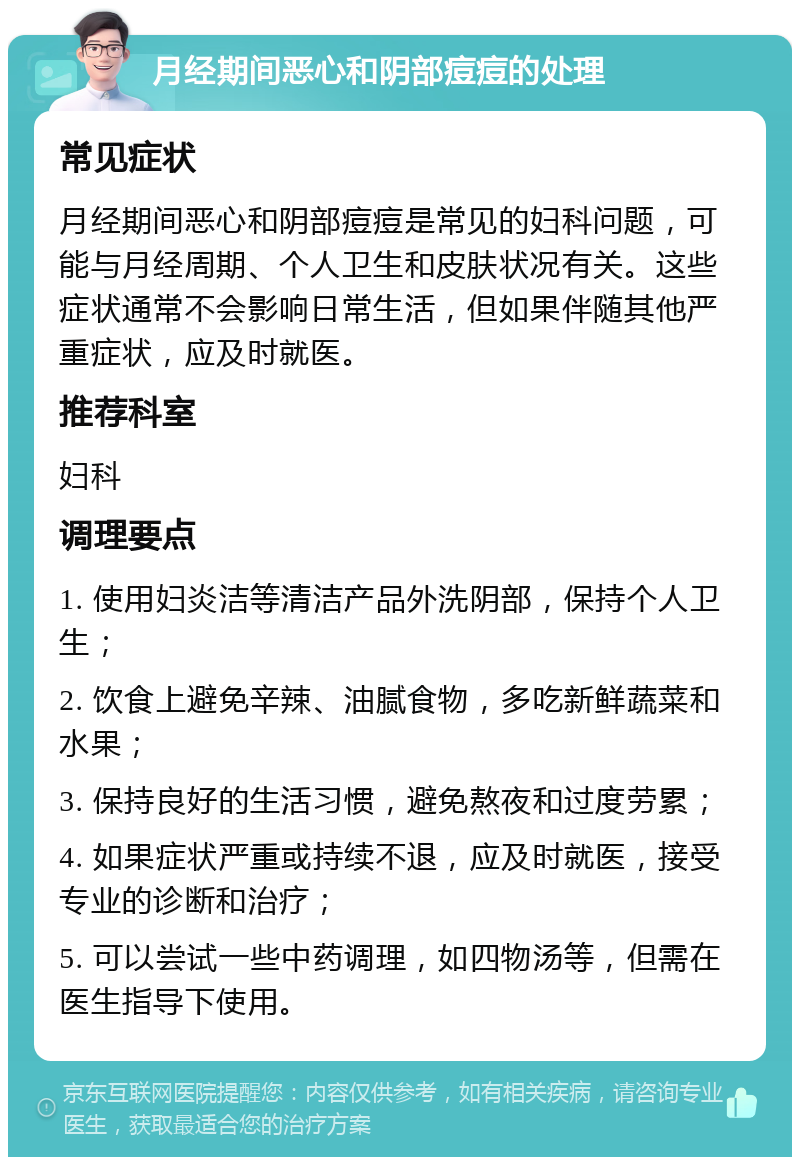 月经期间恶心和阴部痘痘的处理 常见症状 月经期间恶心和阴部痘痘是常见的妇科问题，可能与月经周期、个人卫生和皮肤状况有关。这些症状通常不会影响日常生活，但如果伴随其他严重症状，应及时就医。 推荐科室 妇科 调理要点 1. 使用妇炎洁等清洁产品外洗阴部，保持个人卫生； 2. 饮食上避免辛辣、油腻食物，多吃新鲜蔬菜和水果； 3. 保持良好的生活习惯，避免熬夜和过度劳累； 4. 如果症状严重或持续不退，应及时就医，接受专业的诊断和治疗； 5. 可以尝试一些中药调理，如四物汤等，但需在医生指导下使用。