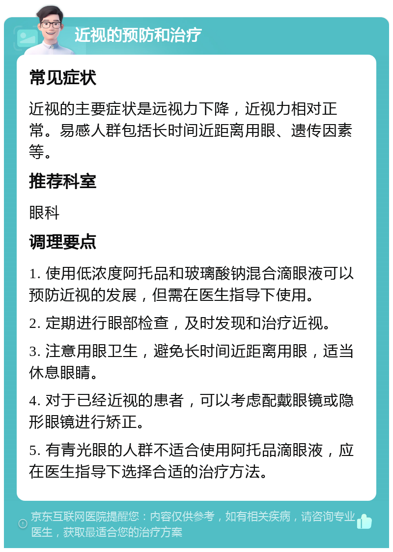 近视的预防和治疗 常见症状 近视的主要症状是远视力下降，近视力相对正常。易感人群包括长时间近距离用眼、遗传因素等。 推荐科室 眼科 调理要点 1. 使用低浓度阿托品和玻璃酸钠混合滴眼液可以预防近视的发展，但需在医生指导下使用。 2. 定期进行眼部检查，及时发现和治疗近视。 3. 注意用眼卫生，避免长时间近距离用眼，适当休息眼睛。 4. 对于已经近视的患者，可以考虑配戴眼镜或隐形眼镜进行矫正。 5. 有青光眼的人群不适合使用阿托品滴眼液，应在医生指导下选择合适的治疗方法。