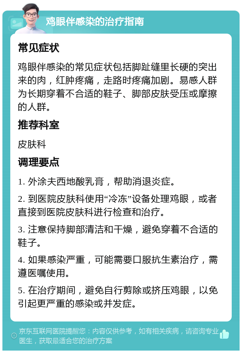 鸡眼伴感染的治疗指南 常见症状 鸡眼伴感染的常见症状包括脚趾缝里长硬的突出来的肉，红肿疼痛，走路时疼痛加剧。易感人群为长期穿着不合适的鞋子、脚部皮肤受压或摩擦的人群。 推荐科室 皮肤科 调理要点 1. 外涂夫西地酸乳膏，帮助消退炎症。 2. 到医院皮肤科使用“冷冻”设备处理鸡眼，或者直接到医院皮肤科进行检查和治疗。 3. 注意保持脚部清洁和干燥，避免穿着不合适的鞋子。 4. 如果感染严重，可能需要口服抗生素治疗，需遵医嘱使用。 5. 在治疗期间，避免自行剪除或挤压鸡眼，以免引起更严重的感染或并发症。