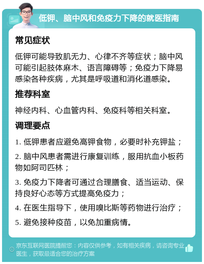 低钾、脑中风和免疫力下降的就医指南 常见症状 低钾可能导致肌无力、心律不齐等症状；脑中风可能引起肢体麻木、语言障碍等；免疫力下降易感染各种疾病，尤其是呼吸道和消化道感染。 推荐科室 神经内科、心血管内科、免疫科等相关科室。 调理要点 1. 低钾患者应避免高钾食物，必要时补充钾盐； 2. 脑中风患者需进行康复训练，服用抗血小板药物如阿司匹林； 3. 免疫力下降者可通过合理膳食、适当运动、保持良好心态等方式提高免疫力； 4. 在医生指导下，使用嗅比斯等药物进行治疗； 5. 避免接种疫苗，以免加重病情。