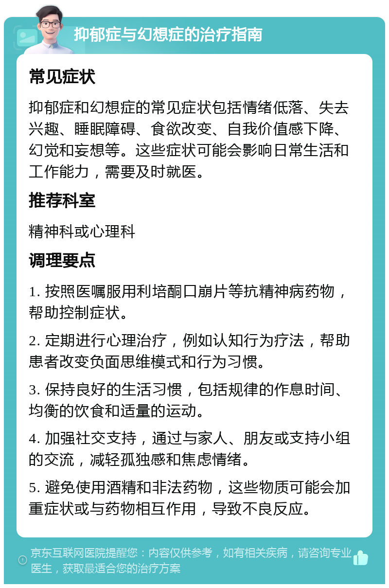 抑郁症与幻想症的治疗指南 常见症状 抑郁症和幻想症的常见症状包括情绪低落、失去兴趣、睡眠障碍、食欲改变、自我价值感下降、幻觉和妄想等。这些症状可能会影响日常生活和工作能力，需要及时就医。 推荐科室 精神科或心理科 调理要点 1. 按照医嘱服用利培酮口崩片等抗精神病药物，帮助控制症状。 2. 定期进行心理治疗，例如认知行为疗法，帮助患者改变负面思维模式和行为习惯。 3. 保持良好的生活习惯，包括规律的作息时间、均衡的饮食和适量的运动。 4. 加强社交支持，通过与家人、朋友或支持小组的交流，减轻孤独感和焦虑情绪。 5. 避免使用酒精和非法药物，这些物质可能会加重症状或与药物相互作用，导致不良反应。