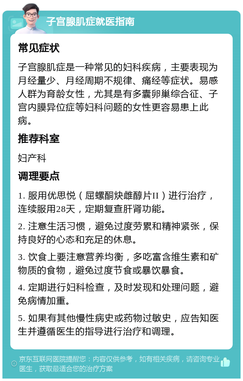 子宫腺肌症就医指南 常见症状 子宫腺肌症是一种常见的妇科疾病，主要表现为月经量少、月经周期不规律、痛经等症状。易感人群为育龄女性，尤其是有多囊卵巢综合征、子宫内膜异位症等妇科问题的女性更容易患上此病。 推荐科室 妇产科 调理要点 1. 服用优思悦（屈螺酮炔雌醇片II）进行治疗，连续服用28天，定期复查肝肾功能。 2. 注意生活习惯，避免过度劳累和精神紧张，保持良好的心态和充足的休息。 3. 饮食上要注意营养均衡，多吃富含维生素和矿物质的食物，避免过度节食或暴饮暴食。 4. 定期进行妇科检查，及时发现和处理问题，避免病情加重。 5. 如果有其他慢性病史或药物过敏史，应告知医生并遵循医生的指导进行治疗和调理。