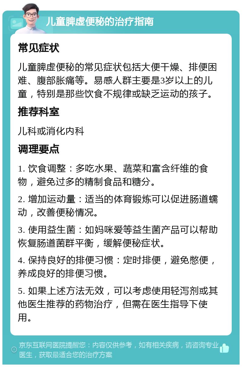 儿童脾虚便秘的治疗指南 常见症状 儿童脾虚便秘的常见症状包括大便干燥、排便困难、腹部胀痛等。易感人群主要是3岁以上的儿童，特别是那些饮食不规律或缺乏运动的孩子。 推荐科室 儿科或消化内科 调理要点 1. 饮食调整：多吃水果、蔬菜和富含纤维的食物，避免过多的精制食品和糖分。 2. 增加运动量：适当的体育锻炼可以促进肠道蠕动，改善便秘情况。 3. 使用益生菌：如妈咪爱等益生菌产品可以帮助恢复肠道菌群平衡，缓解便秘症状。 4. 保持良好的排便习惯：定时排便，避免憋便，养成良好的排便习惯。 5. 如果上述方法无效，可以考虑使用轻泻剂或其他医生推荐的药物治疗，但需在医生指导下使用。