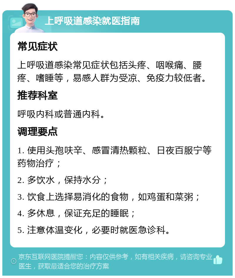 上呼吸道感染就医指南 常见症状 上呼吸道感染常见症状包括头疼、咽喉痛、腰疼、嗜睡等，易感人群为受凉、免疫力较低者。 推荐科室 呼吸内科或普通内科。 调理要点 1. 使用头孢呋辛、感冒清热颗粒、日夜百服宁等药物治疗； 2. 多饮水，保持水分； 3. 饮食上选择易消化的食物，如鸡蛋和菜粥； 4. 多休息，保证充足的睡眠； 5. 注意体温变化，必要时就医急诊科。