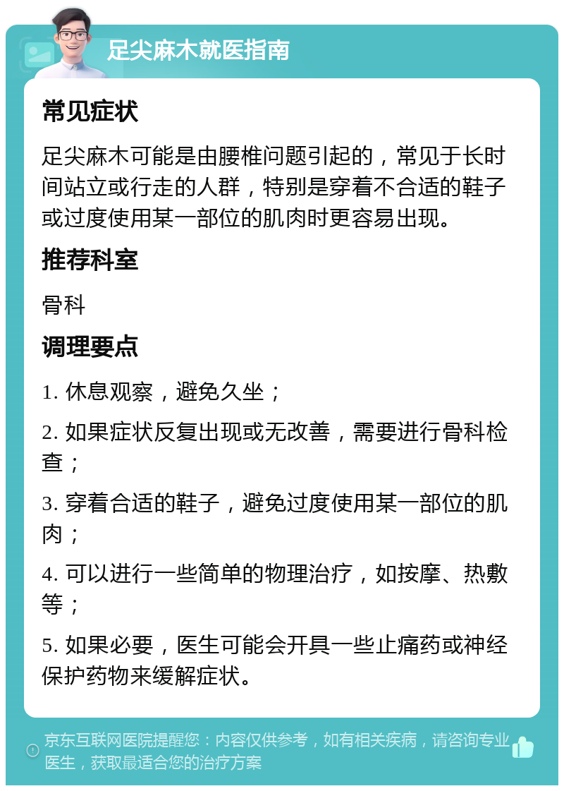 足尖麻木就医指南 常见症状 足尖麻木可能是由腰椎问题引起的，常见于长时间站立或行走的人群，特别是穿着不合适的鞋子或过度使用某一部位的肌肉时更容易出现。 推荐科室 骨科 调理要点 1. 休息观察，避免久坐； 2. 如果症状反复出现或无改善，需要进行骨科检查； 3. 穿着合适的鞋子，避免过度使用某一部位的肌肉； 4. 可以进行一些简单的物理治疗，如按摩、热敷等； 5. 如果必要，医生可能会开具一些止痛药或神经保护药物来缓解症状。