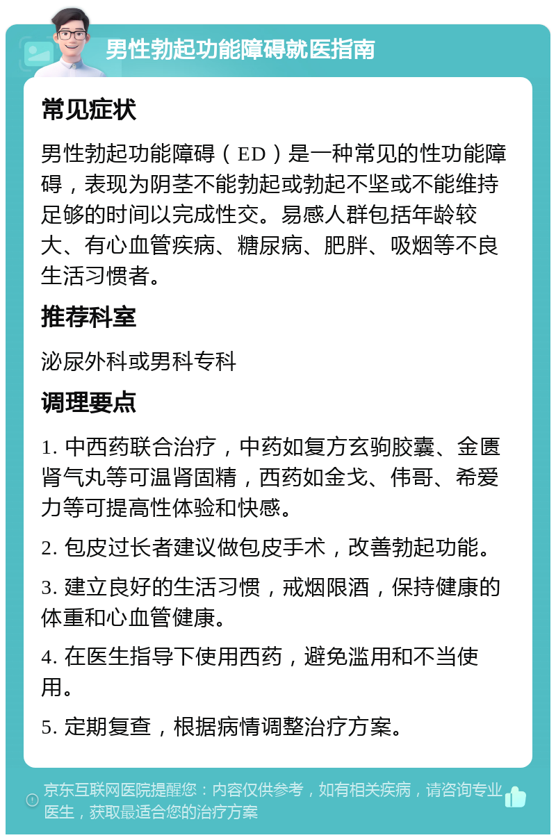 男性勃起功能障碍就医指南 常见症状 男性勃起功能障碍（ED）是一种常见的性功能障碍，表现为阴茎不能勃起或勃起不坚或不能维持足够的时间以完成性交。易感人群包括年龄较大、有心血管疾病、糖尿病、肥胖、吸烟等不良生活习惯者。 推荐科室 泌尿外科或男科专科 调理要点 1. 中西药联合治疗，中药如复方玄驹胶囊、金匮肾气丸等可温肾固精，西药如金戈、伟哥、希爱力等可提高性体验和快感。 2. 包皮过长者建议做包皮手术，改善勃起功能。 3. 建立良好的生活习惯，戒烟限酒，保持健康的体重和心血管健康。 4. 在医生指导下使用西药，避免滥用和不当使用。 5. 定期复查，根据病情调整治疗方案。