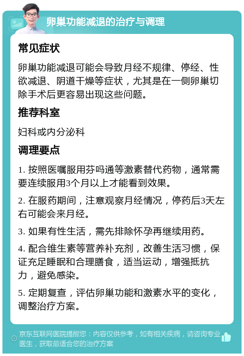 卵巢功能减退的治疗与调理 常见症状 卵巢功能减退可能会导致月经不规律、停经、性欲减退、阴道干燥等症状，尤其是在一侧卵巢切除手术后更容易出现这些问题。 推荐科室 妇科或内分泌科 调理要点 1. 按照医嘱服用芬吗通等激素替代药物，通常需要连续服用3个月以上才能看到效果。 2. 在服药期间，注意观察月经情况，停药后3天左右可能会来月经。 3. 如果有性生活，需先排除怀孕再继续用药。 4. 配合维生素等营养补充剂，改善生活习惯，保证充足睡眠和合理膳食，适当运动，增强抵抗力，避免感染。 5. 定期复查，评估卵巢功能和激素水平的变化，调整治疗方案。