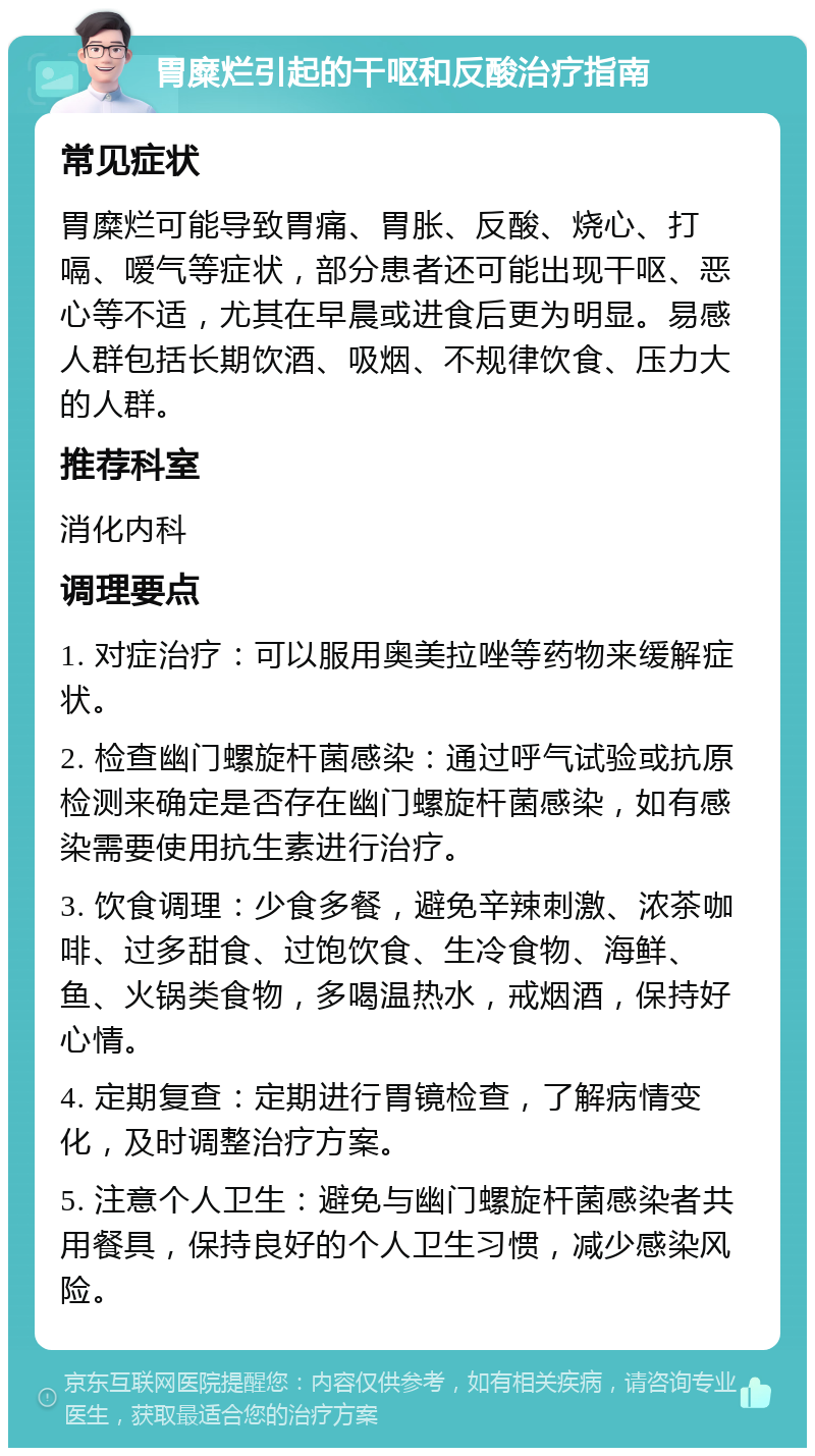 胃糜烂引起的干呕和反酸治疗指南 常见症状 胃糜烂可能导致胃痛、胃胀、反酸、烧心、打嗝、嗳气等症状，部分患者还可能出现干呕、恶心等不适，尤其在早晨或进食后更为明显。易感人群包括长期饮酒、吸烟、不规律饮食、压力大的人群。 推荐科室 消化内科 调理要点 1. 对症治疗：可以服用奥美拉唑等药物来缓解症状。 2. 检查幽门螺旋杆菌感染：通过呼气试验或抗原检测来确定是否存在幽门螺旋杆菌感染，如有感染需要使用抗生素进行治疗。 3. 饮食调理：少食多餐，避免辛辣刺激、浓茶咖啡、过多甜食、过饱饮食、生冷食物、海鲜、鱼、火锅类食物，多喝温热水，戒烟酒，保持好心情。 4. 定期复查：定期进行胃镜检查，了解病情变化，及时调整治疗方案。 5. 注意个人卫生：避免与幽门螺旋杆菌感染者共用餐具，保持良好的个人卫生习惯，减少感染风险。