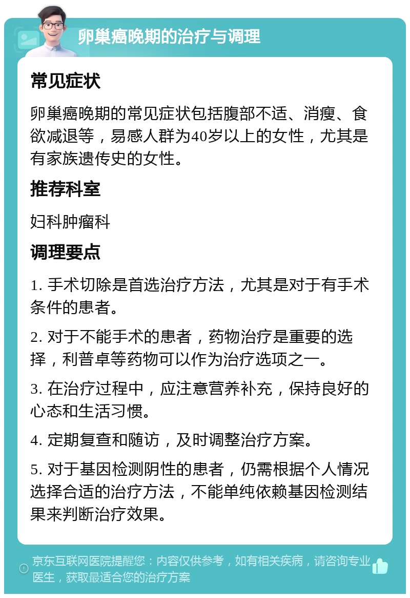 卵巢癌晚期的治疗与调理 常见症状 卵巢癌晚期的常见症状包括腹部不适、消瘦、食欲减退等，易感人群为40岁以上的女性，尤其是有家族遗传史的女性。 推荐科室 妇科肿瘤科 调理要点 1. 手术切除是首选治疗方法，尤其是对于有手术条件的患者。 2. 对于不能手术的患者，药物治疗是重要的选择，利普卓等药物可以作为治疗选项之一。 3. 在治疗过程中，应注意营养补充，保持良好的心态和生活习惯。 4. 定期复查和随访，及时调整治疗方案。 5. 对于基因检测阴性的患者，仍需根据个人情况选择合适的治疗方法，不能单纯依赖基因检测结果来判断治疗效果。