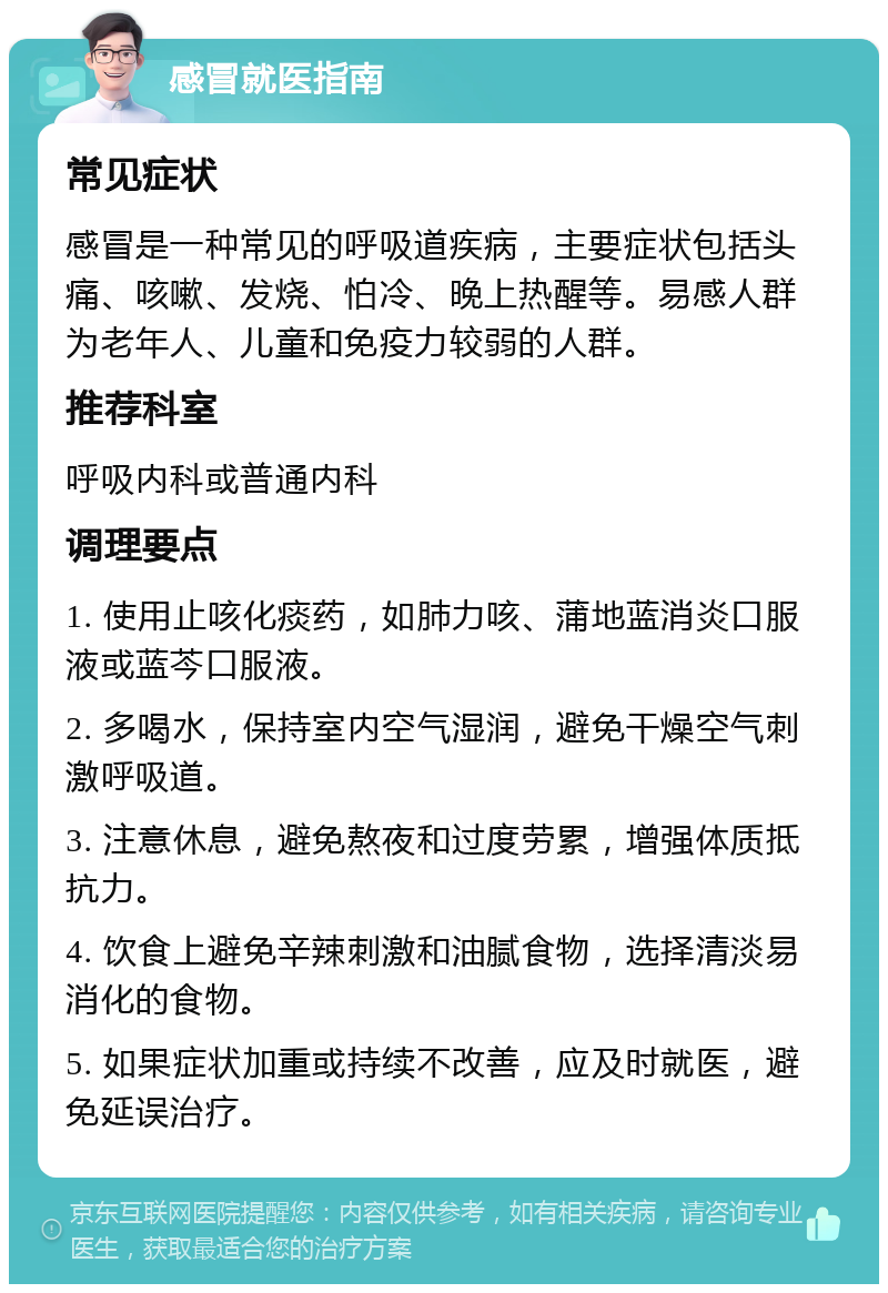 感冒就医指南 常见症状 感冒是一种常见的呼吸道疾病，主要症状包括头痛、咳嗽、发烧、怕冷、晚上热醒等。易感人群为老年人、儿童和免疫力较弱的人群。 推荐科室 呼吸内科或普通内科 调理要点 1. 使用止咳化痰药，如肺力咳、蒲地蓝消炎口服液或蓝芩口服液。 2. 多喝水，保持室内空气湿润，避免干燥空气刺激呼吸道。 3. 注意休息，避免熬夜和过度劳累，增强体质抵抗力。 4. 饮食上避免辛辣刺激和油腻食物，选择清淡易消化的食物。 5. 如果症状加重或持续不改善，应及时就医，避免延误治疗。